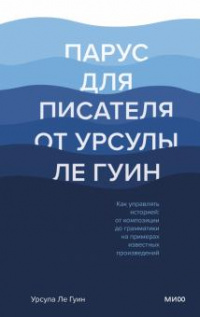 «Парус для писателя от Урсулы Ле Гуин. Как управлять историей: от композиции до грамматики на примерах известных произведений»